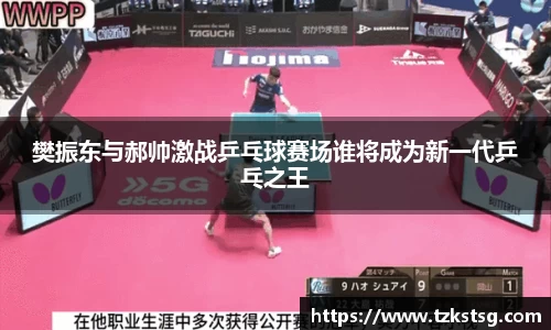 樊振东与郝帅激战乒乓球赛场谁将成为新一代乒乓之王