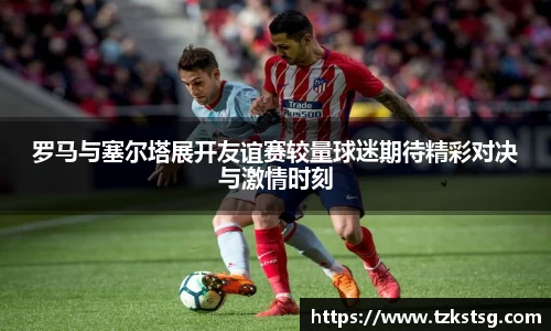 罗马与塞尔塔展开友谊赛较量球迷期待精彩对决与激情时刻